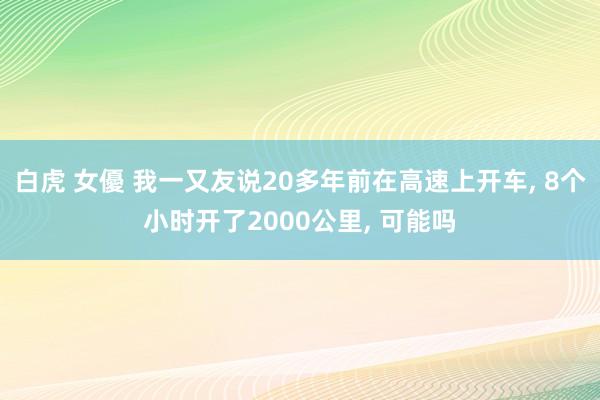 白虎 女優 我一又友说20多年前在高速上开车, 8个小时开了2000公里, 可能吗