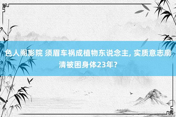 色人阁影院 须眉车祸成植物东说念主, 实质意志廓清被困身体23年?