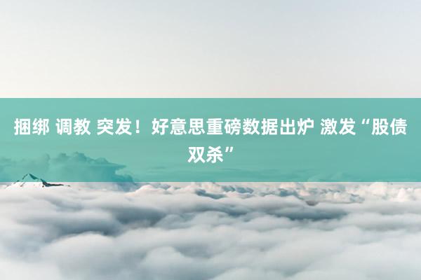 捆绑 调教 突发！好意思重磅数据出炉 激发“股债双杀”