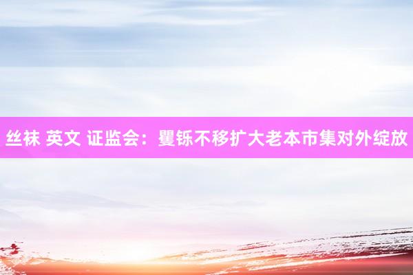 丝袜 英文 证监会：矍铄不移扩大老本市集对外绽放