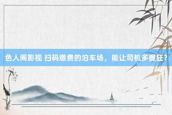 色人阁影视 扫码缴费的泊车场，能让司机多握狂？