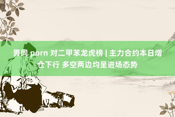 男同 porn 对二甲苯龙虎榜 | 主力合约本日增仓下行 多空两边均呈进场态势