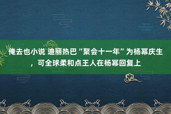 俺去也小说 迪丽热巴“聚会十一年”为杨幂庆生，可全球柔和点王人在杨幂回复上