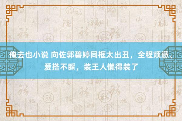 俺去也小说 向佐郭碧婷同框太出丑，全程烦懑、爱搭不睬，装王人懒得装了