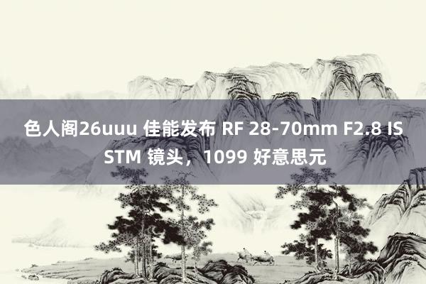 色人阁26uuu 佳能发布 RF 28-70mm F2.8 IS STM 镜头，1099 好意思元