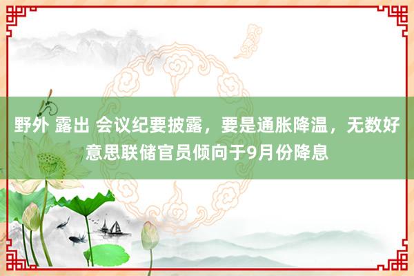 野外 露出 会议纪要披露，要是通胀降温，无数好意思联储官员倾向于9月份降息