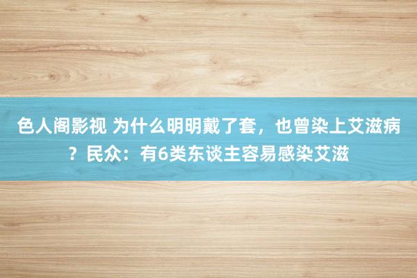 色人阁影视 为什么明明戴了套，也曾染上艾滋病？民众：有6类东谈主容易感染艾滋