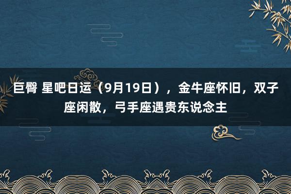 巨臀 星吧日运（9月19日），金牛座怀旧，双子座闲散，弓手座遇贵东说念主