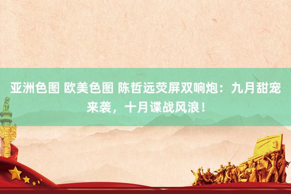 亚洲色图 欧美色图 陈哲远荧屏双响炮：九月甜宠来袭，十月谍战风浪！