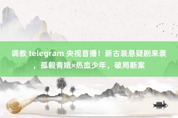 调教 telegram 央视首播！新古装悬疑剧来袭，孤毅青娥×热血少年，破局断案
