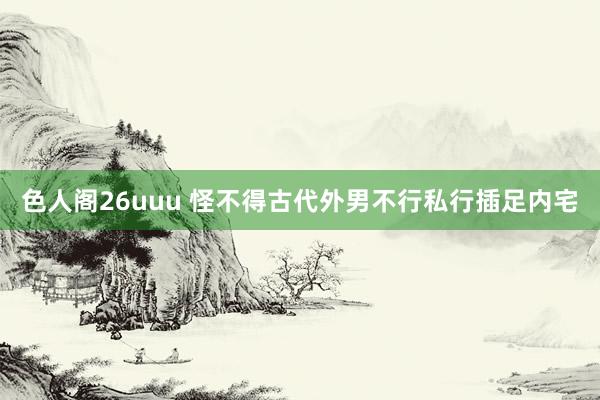 色人阁26uuu 怪不得古代外男不行私行插足内宅