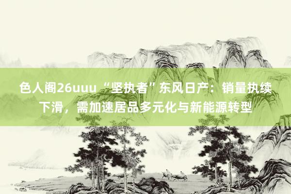 色人阁26uuu “坚执者”东风日产：销量执续下滑，需加速居品多元化与新能源转型
