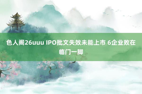 色人阁26uuu IPO批文失效未能上市 6企业败在临门一脚