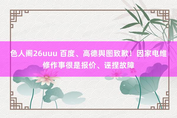 色人阁26uuu 百度、高德舆图致歉！因家电维修作事很是报价、诬捏故障
