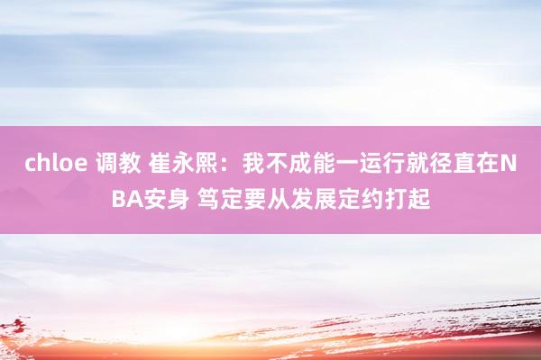 chloe 调教 崔永熙：我不成能一运行就径直在NBA安身 笃定要从发展定约打起