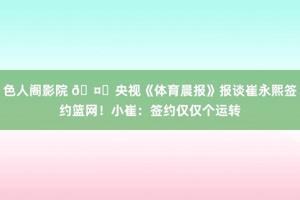 色人阁影院 🤙央视《体育晨报》报谈崔永熙签约篮网！小崔：签约仅仅个运转
