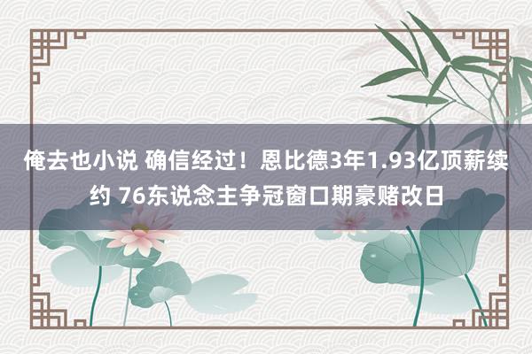 俺去也小说 确信经过！恩比德3年1.93亿顶薪续约 76东说念主争冠窗口期豪赌改日