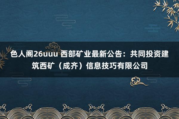 色人阁26uuu 西部矿业最新公告：共同投资建筑西矿（成齐）信息技巧有限公司