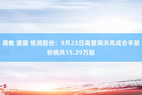 调教 漫画 恒润股份：9月23日高管周洪亮减合手股份统共15.29万股