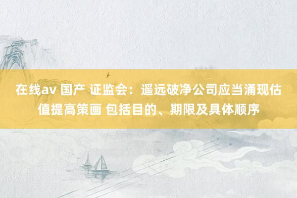 在线av 国产 证监会：遥远破净公司应当涌现估值提高策画 包括目的、期限及具体顺序