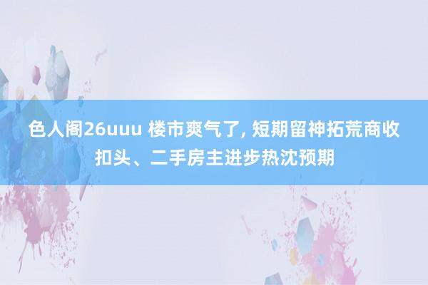 色人阁26uuu 楼市爽气了, 短期留神拓荒商收扣头、二手房主进步热沈预期
