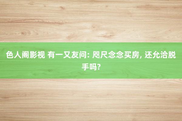 色人阁影视 有一又友问: 咫尺念念买房, 还允洽脱手吗?
