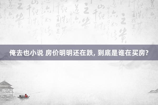 俺去也小说 房价明明还在跌, 到底是谁在买房?