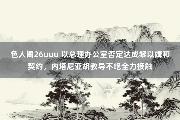 色人阁26uuu 以总理办公室否定达成黎以媾和契约，内塔尼亚胡教导不绝全力接触