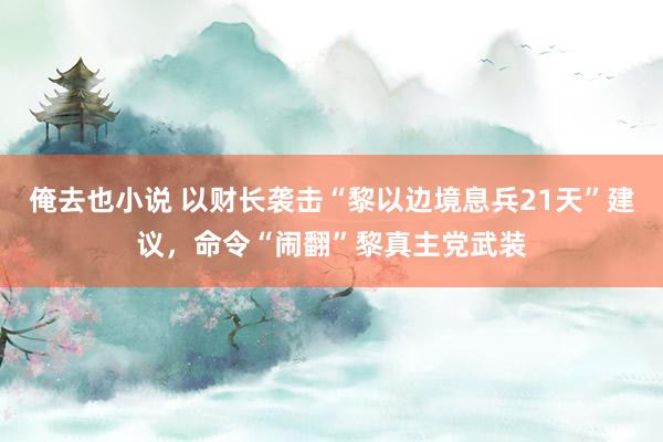 俺去也小说 以财长袭击“黎以边境息兵21天”建议，命令“闹翻”黎真主党武装