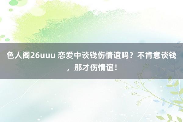 色人阁26uuu 恋爱中谈钱伤情谊吗？不肯意谈钱，那才伤情谊！