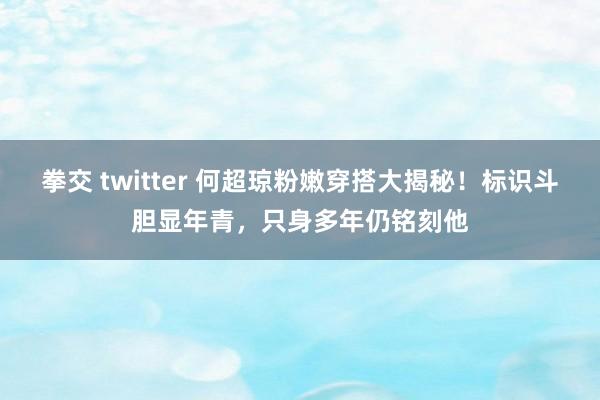 拳交 twitter 何超琼粉嫩穿搭大揭秘！标识斗胆显年青，只身多年仍铭刻他