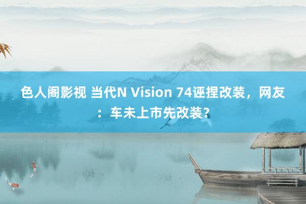 色人阁影视 当代N Vision 74诬捏改装，网友：车未上市先改装？