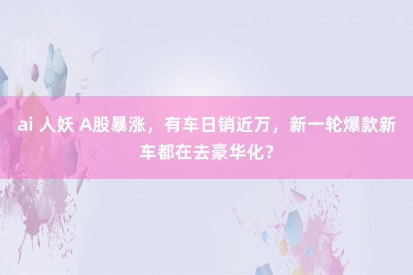 ai 人妖 A股暴涨，有车日销近万，新一轮爆款新车都在去豪华化？