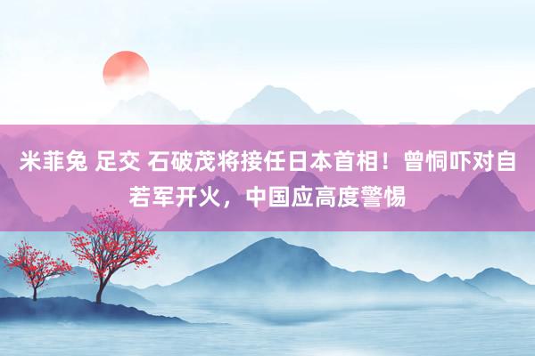 米菲兔 足交 石破茂将接任日本首相！曾恫吓对自若军开火，中国应高度警惕