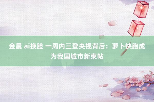 金晨 ai换脸 一周内三登央视背后：萝卜快跑成为我国城市新柬帖