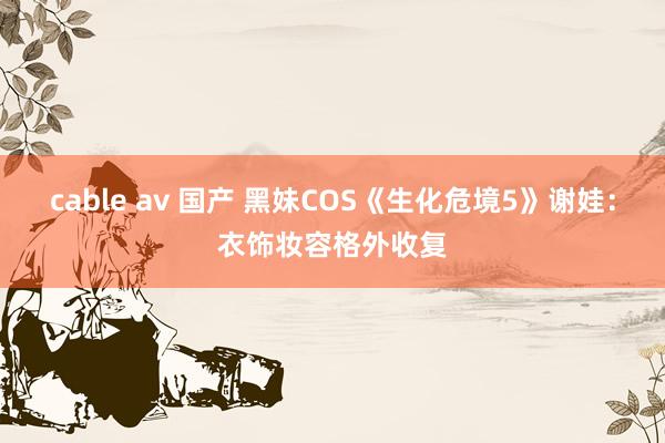 cable av 国产 黑妹COS《生化危境5》谢娃：衣饰妆容格外收复