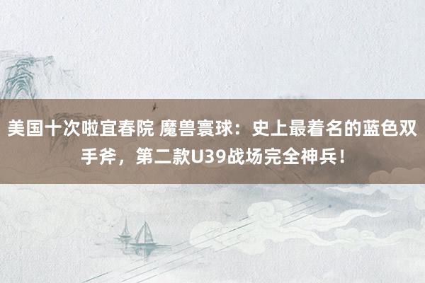 美国十次啦宜春院 魔兽寰球：史上最着名的蓝色双手斧，第二款U39战场完全神兵！