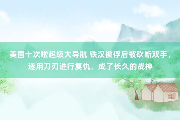 美国十次啦超级大导航 铁汉被俘后被砍断双手，遂用刀刃进行复仇，成了长久的战神