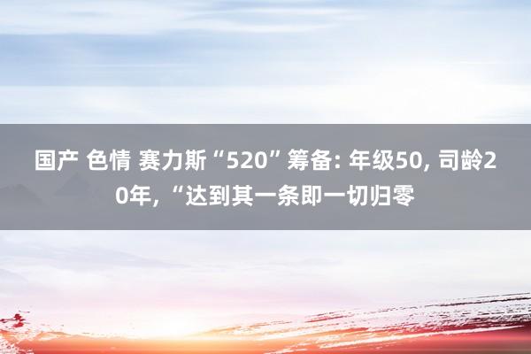 国产 色情 赛力斯“520”筹备: 年级50, 司龄20年, “达到其一条即一切归零