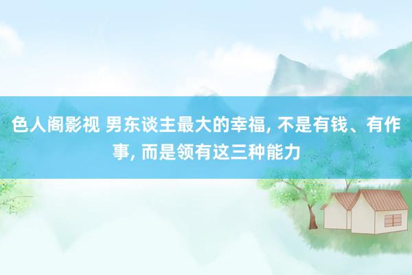 色人阁影视 男东谈主最大的幸福, 不是有钱、有作事, 而是领有这三种能力