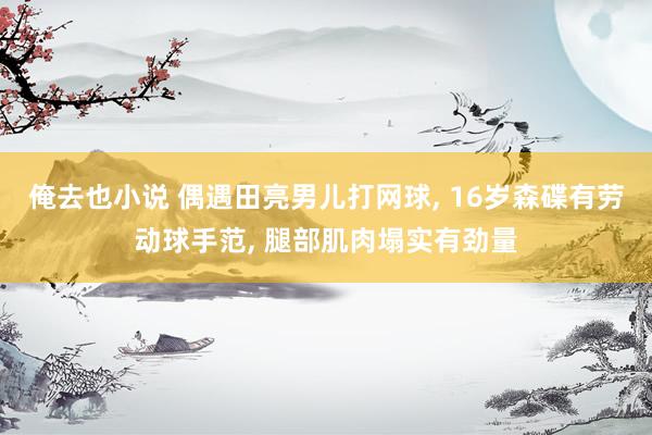 俺去也小说 偶遇田亮男儿打网球, 16岁森碟有劳动球手范, 腿部肌肉塌实有劲量