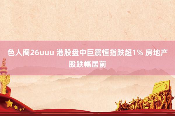 色人阁26uuu 港股盘中巨震恒指跌超1% 房地产股跌幅居前