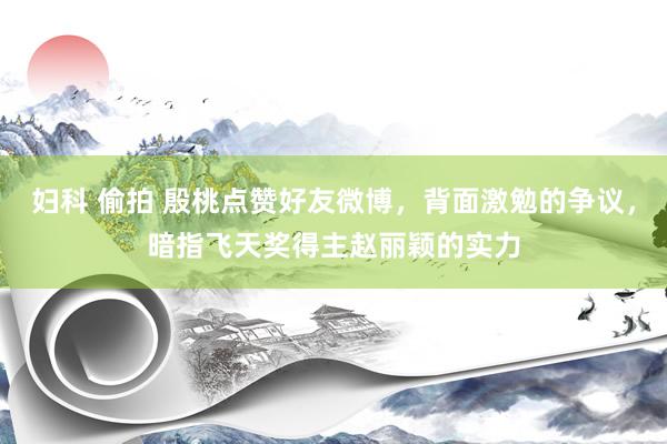 妇科 偷拍 殷桃点赞好友微博，背面激勉的争议，暗指飞天奖得主赵丽颖的实力