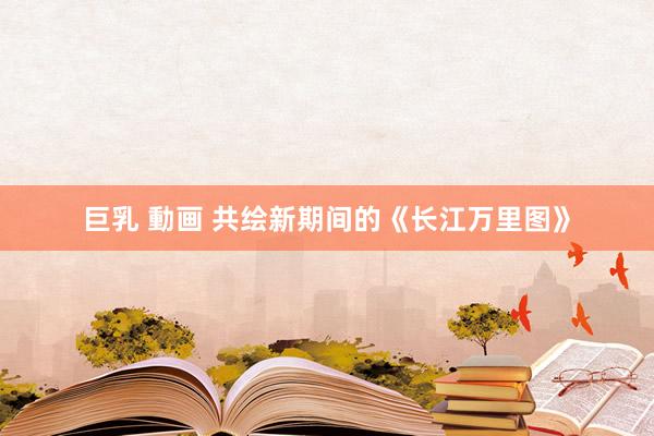 巨乳 動画 共绘新期间的《长江万里图》
