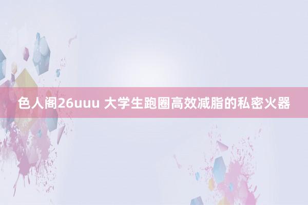 色人阁26uuu 大学生跑圈高效减脂的私密火器