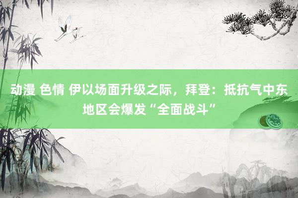 动漫 色情 伊以场面升级之际，拜登：抵抗气中东地区会爆发“全面战斗”