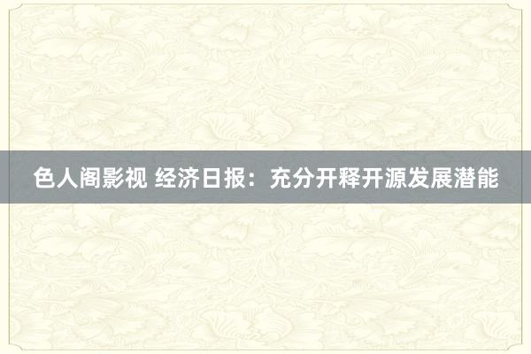 色人阁影视 经济日报：充分开释开源发展潜能