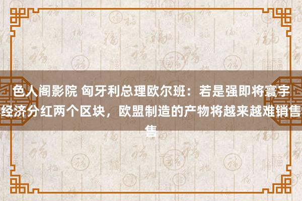 色人阁影院 匈牙利总理欧尔班：若是强即将寰宇经济分红两个区块，欧盟制造的产物将越来越难销售