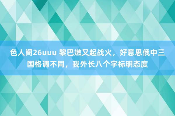 色人阁26uuu 黎巴嫩又起战火，好意思俄中三国格调不同，我外长八个字标明态度