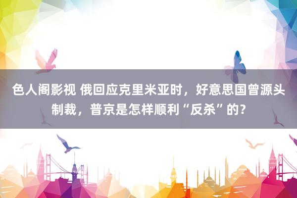 色人阁影视 俄回应克里米亚时，好意思国曾源头制裁，普京是怎样顺利“反杀”的？